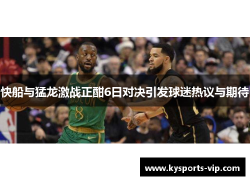 快船与猛龙激战正酣6日对决引发球迷热议与期待